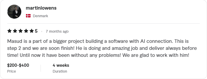 Masud is a part of a bigger project building a software with AI connection. This is step 2 and we are soon finish! He is doing and amazing job and deliver always before time! Until now it have been without any problems! We are glad to work with him! - Digital Wizard Masud